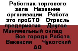 Работник торгового зала › Название организации ­ Работа-это проСТО › Отрасль предприятия ­ Другое › Минимальный оклад ­ 22 700 - Все города Работа » Вакансии   . Чукотский АО